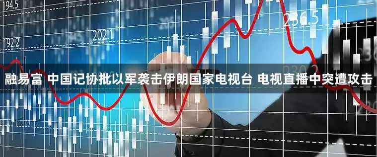 融易富 中国记协批以军袭击伊朗国家电视台 电视直播中突遭攻击