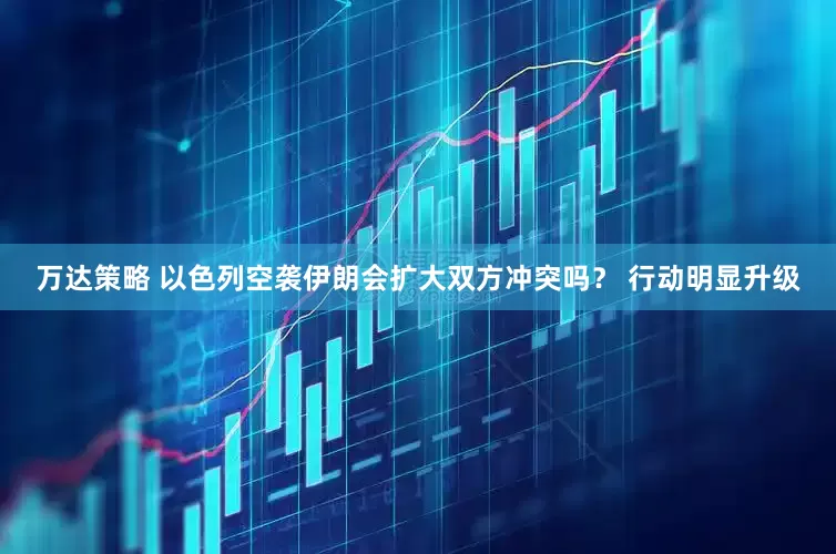 万达策略 以色列空袭伊朗会扩大双方冲突吗？ 行动明显升级
