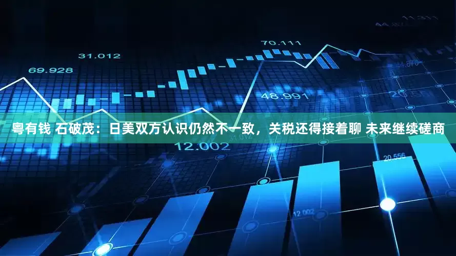粤有钱 石破茂：日美双方认识仍然不一致，关税还得接着聊 未来继续磋商