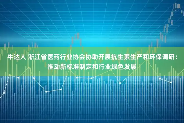 牛达人 浙江省医药行业协会协助开展抗生素生产和环保调研：推动新标准制定和行业绿色发展