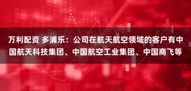 万利配资 多浦乐：公司在航天航空领域的客户有中国航天科技集团、中国航空工业集团、中国商飞等