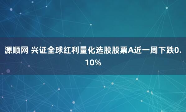 源顺网 兴证全球红利量化选股股票A近一周下跌0.10%