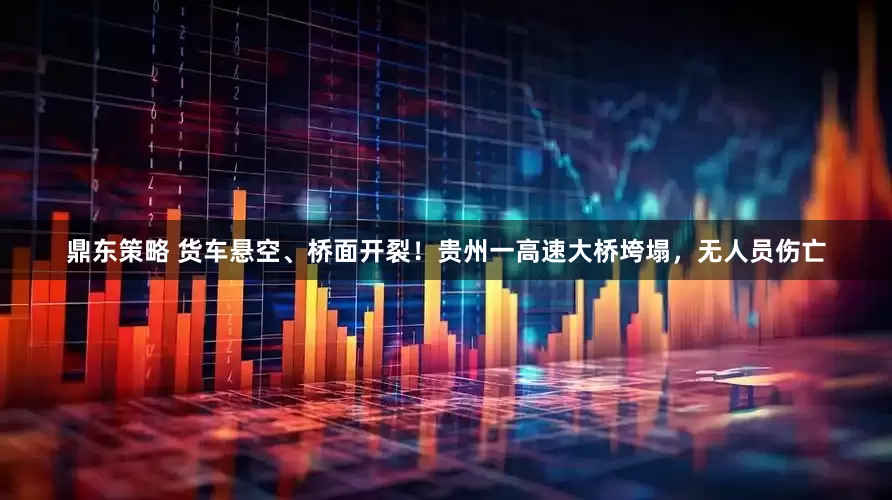 鼎东策略 货车悬空、桥面开裂！贵州一高速大桥垮塌，无人员伤亡