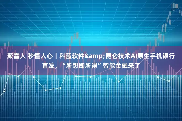 聚富人 秒懂人心｜科蓝软件&昆仑技术AI原生手机银行首发，“所想即所得”智能金融来了