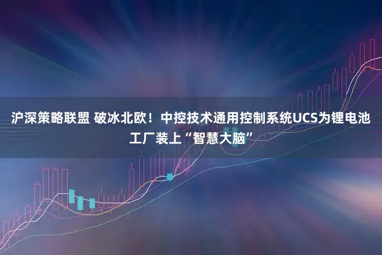 沪深策略联盟 破冰北欧！中控技术通用控制系统UCS为锂电池工厂装上“智慧大脑”