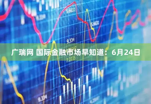 广瑞网 国际金融市场早知道：6月24日