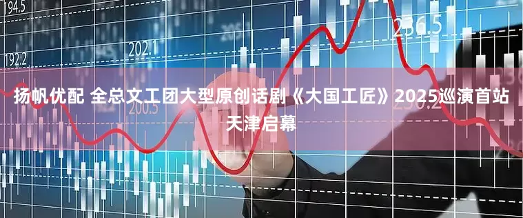 扬帆优配 全总文工团大型原创话剧《大国工匠》2025巡演首站天津启幕