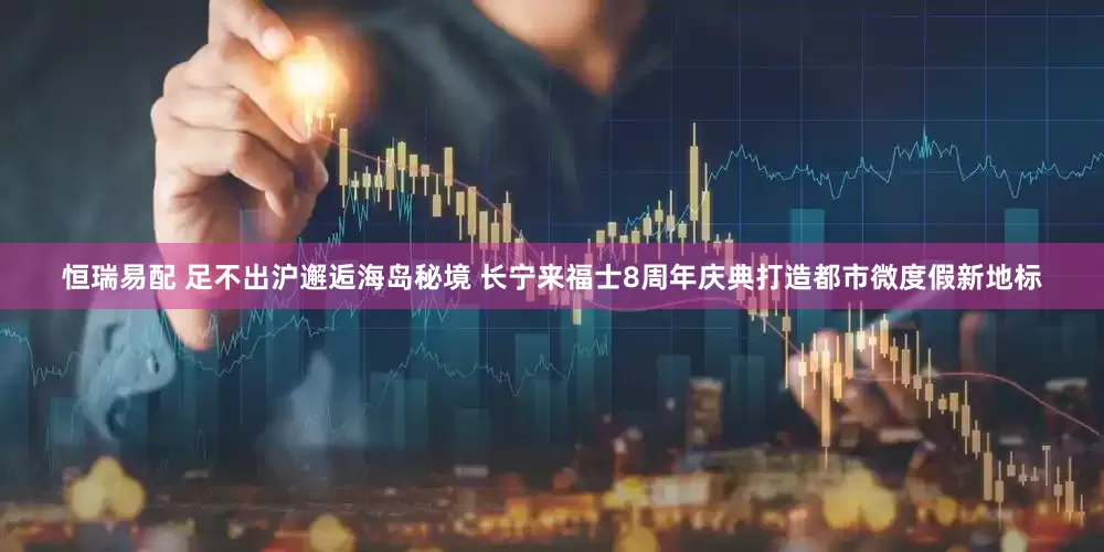 恒瑞易配 足不出沪邂逅海岛秘境 长宁来福士8周年庆典打造都市微度假新地标