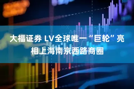 大福证券 LV全球唯一“巨轮”亮相上海南京西路商圈
