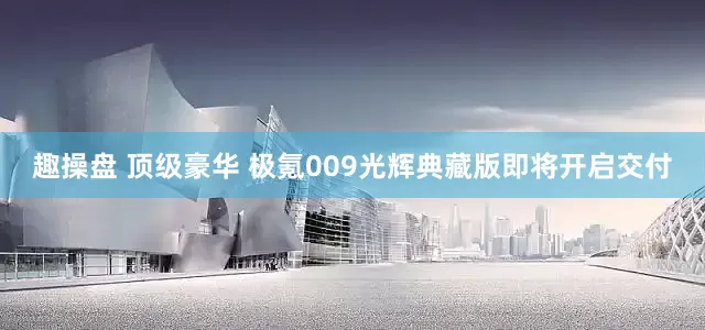 趣操盘 顶级豪华 极氪009光辉典藏版即将开启交付