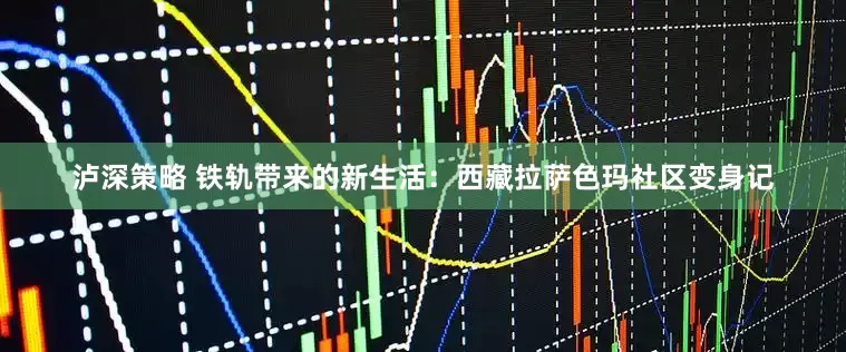 泸深策略 铁轨带来的新生活：西藏拉萨色玛社区变身记