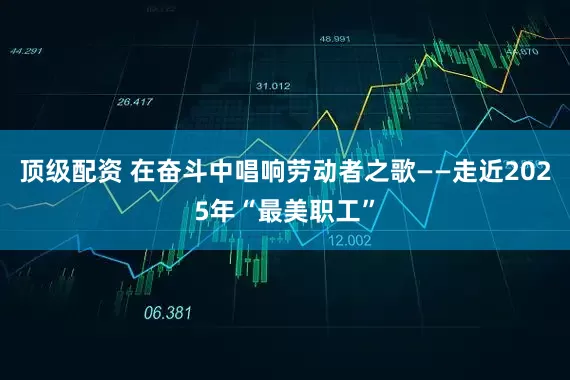 顶级配资 在奋斗中唱响劳动者之歌——走近2025年“最美职工”