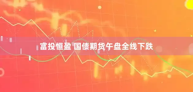 富投恒盈 国债期货午盘全线下跌