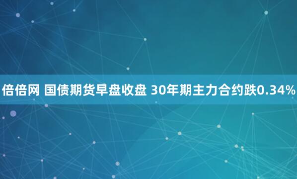 倍倍网 国债期货早盘收盘 30年期主力合约跌0.34%