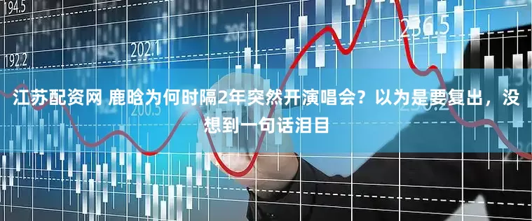 江苏配资网 鹿晗为何时隔2年突然开演唱会？以为是要复出，没想到一句话泪目