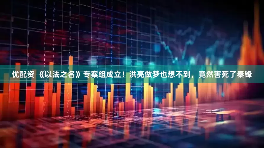 优配资 《以法之名》专案组成立！洪亮做梦也想不到，竟然害死了秦锋