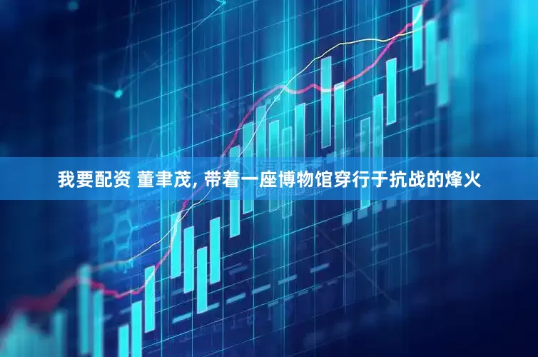 我要配资 董聿茂, 带着一座博物馆穿行于抗战的烽火