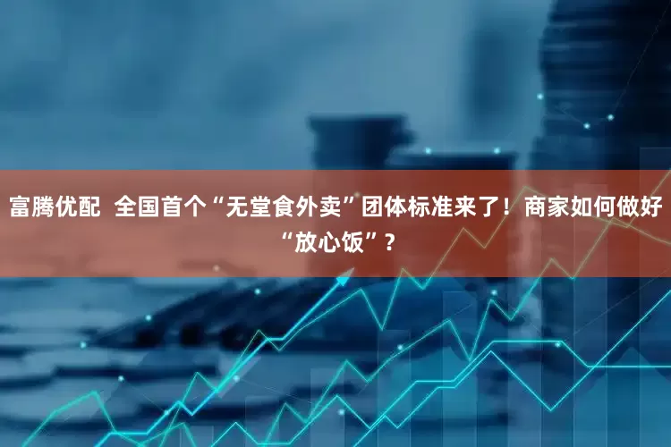 富腾优配  全国首个“无堂食外卖”团体标准来了！商家如何做好“放心饭”？