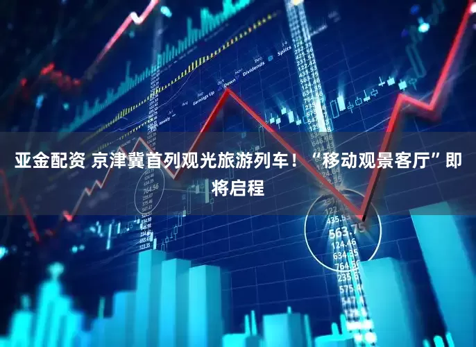 亚金配资 京津冀首列观光旅游列车！“移动观景客厅”即将启程