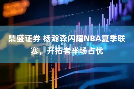 鼎盛证券 杨瀚森闪耀NBA夏季联赛，开拓者半场占优