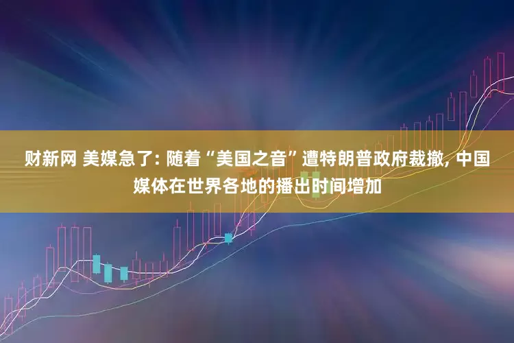 财新网 美媒急了: 随着“美国之音”遭特朗普政府裁撤, 中国媒体在世界各地的播出时间增加
