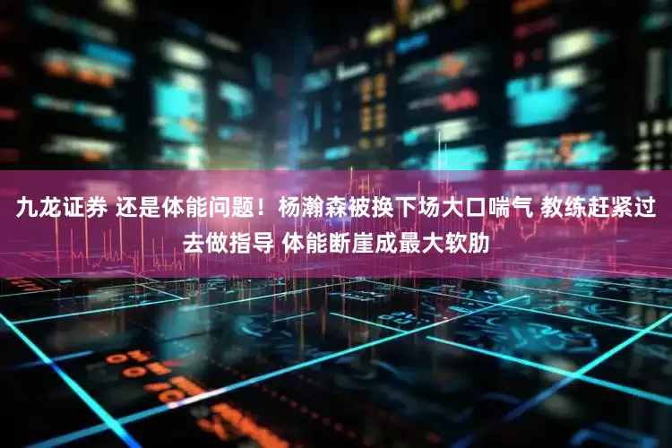 九龙证券 还是体能问题！杨瀚森被换下场大口喘气 教练赶紧过去做指导 体能断崖成最大软肋