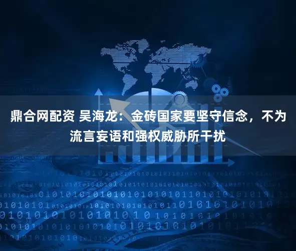 鼎合网配资 吴海龙：金砖国家要坚守信念，不为流言妄语和强权威胁所干扰