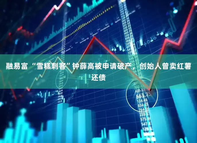 融易富 “雪糕刺客”钟薛高被申请破产，创始人曾卖红薯还债