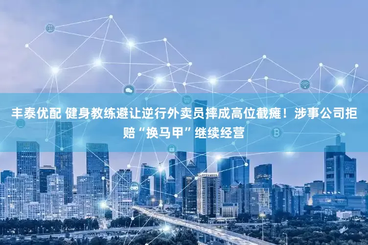 丰泰优配 健身教练避让逆行外卖员摔成高位截瘫！涉事公司拒赔“换马甲”继续经营