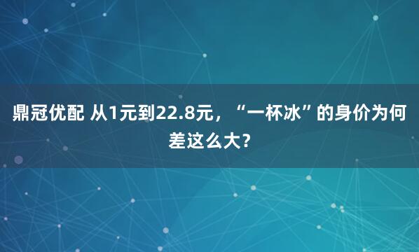 鼎冠优配 从1元到22.8元，“一杯冰”的身价为何差这么大？