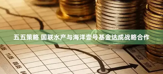 五五策略 国联水产与海洋壹号基金达成战略合作