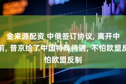 金来源配资 中俄签订协议, 离开中国前, 普京给了中国特殊待遇, 不怕欧盟反制