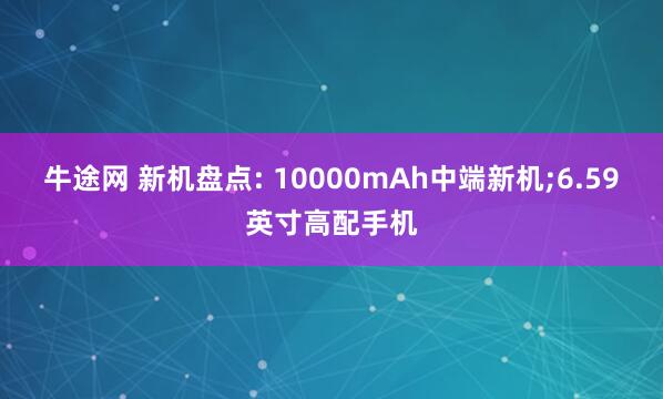 牛途网 新机盘点: 10000mAh中端新机;6.59英寸高配手机