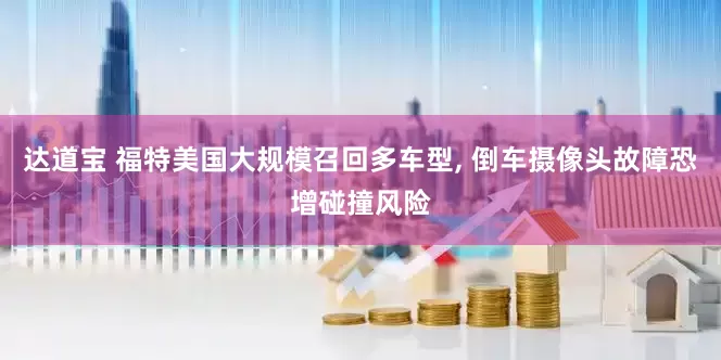 达道宝 福特美国大规模召回多车型, 倒车摄像头故障恐增碰撞风险