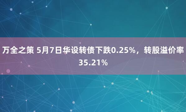 万全之策 5月7日华设转债下跌0.25%，转股溢价率35.21%