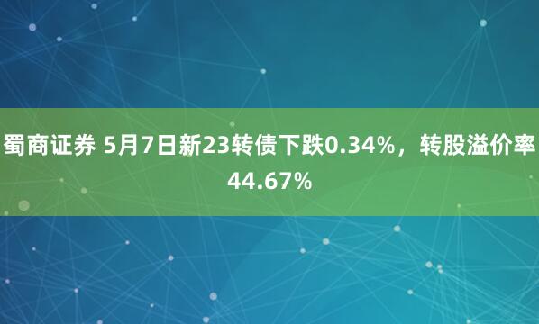 蜀商证券 5月7日新23转债下跌0.34%，转股溢价率44.67%