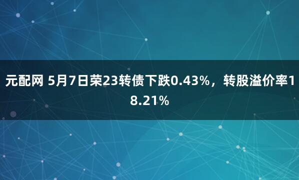 元配网 5月7日荣23转债下跌0.43%，转股溢价率18.21%