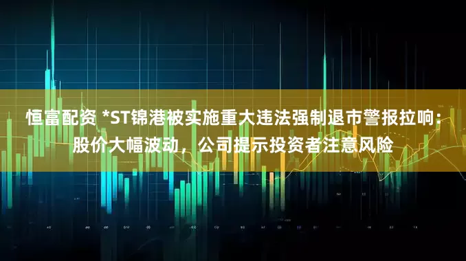 恒富配资 *ST锦港被实施重大违法强制退市警报拉响：股价大幅波动，公司提示投资者注意风险