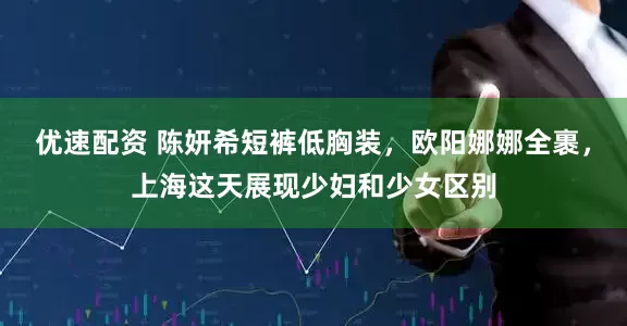 优速配资 陈妍希短裤低胸装，欧阳娜娜全裹，上海这天展现少妇和少女区别