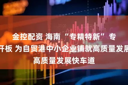 金控配资 海南 “专精特新” 专板正式开板 为自贸港中小企业铺就高质量发展快车道