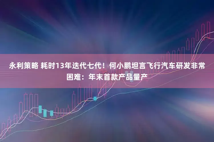 永利策略 耗时13年迭代七代！何小鹏坦言飞行汽车研发非常困难：年末首款产品量产