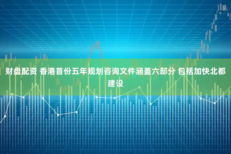 财盘配资 香港首份五年规划咨询文件涵盖六部分 包括加快北都建设